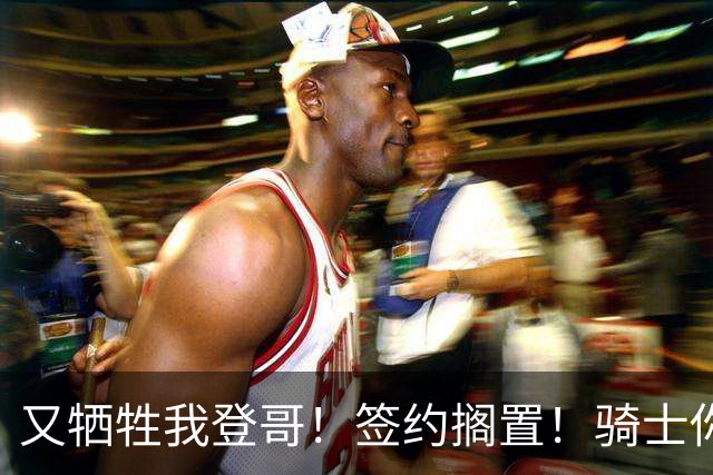 又牺牲我登哥！签约搁置！骑士你到底想干嘛？